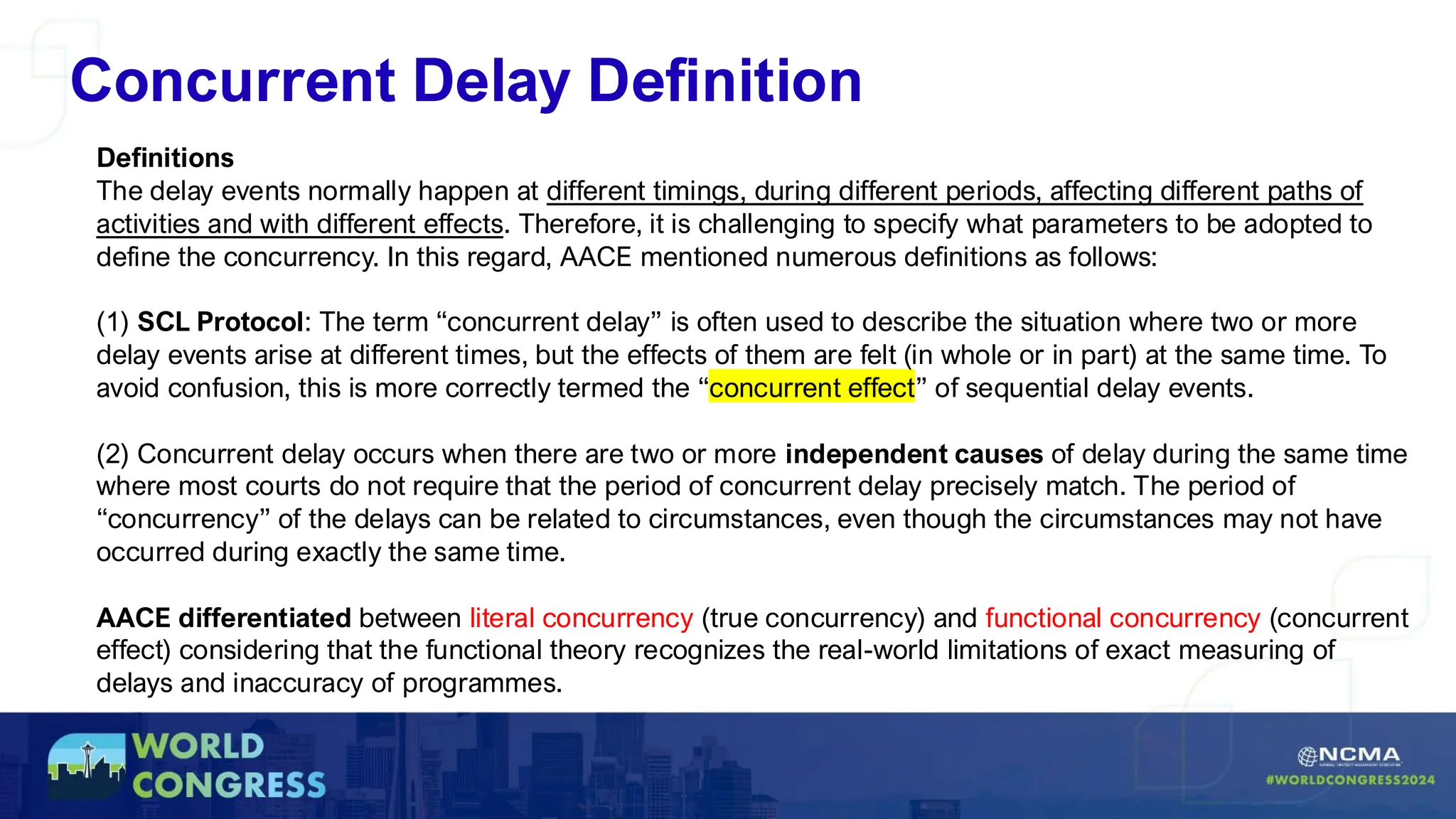 Concurrent Delay Definition
Definitions
The delay events normally happen at different timings, during different periods, affecting different paths of
activities and with different effects. Therefore, it is challenging to specify what parameters to be adopted to
define the concurrency. In this regard, AACE mentioned numerous definitions as follows:
(1) SCL Protocol: The term “concurrent delay” is often used to describe the situation where two or more
delay events arise at different times, but the effects of them are felt (in whole or in part) at the same time. To
avoid confusion, this is more correctly termed the “concurrent effect” of sequential delay events.
(2) Concurrent delay occurs when there are two or more independent causes of delay during the same time
where most courts do not require that the period of concurrent delay precisely match. The period of
“concurrency” of the delays can be related to circumstances, even though the circumstances may not have
occurred during exactly the same time.
AACE differentiated between literal concurrency (true concurrency) and functional concurrency (concurrent
effect) considering that the functional theory recognizes the real-world limitations of exact measuring of
delays and inaccuracy of programmes.
 