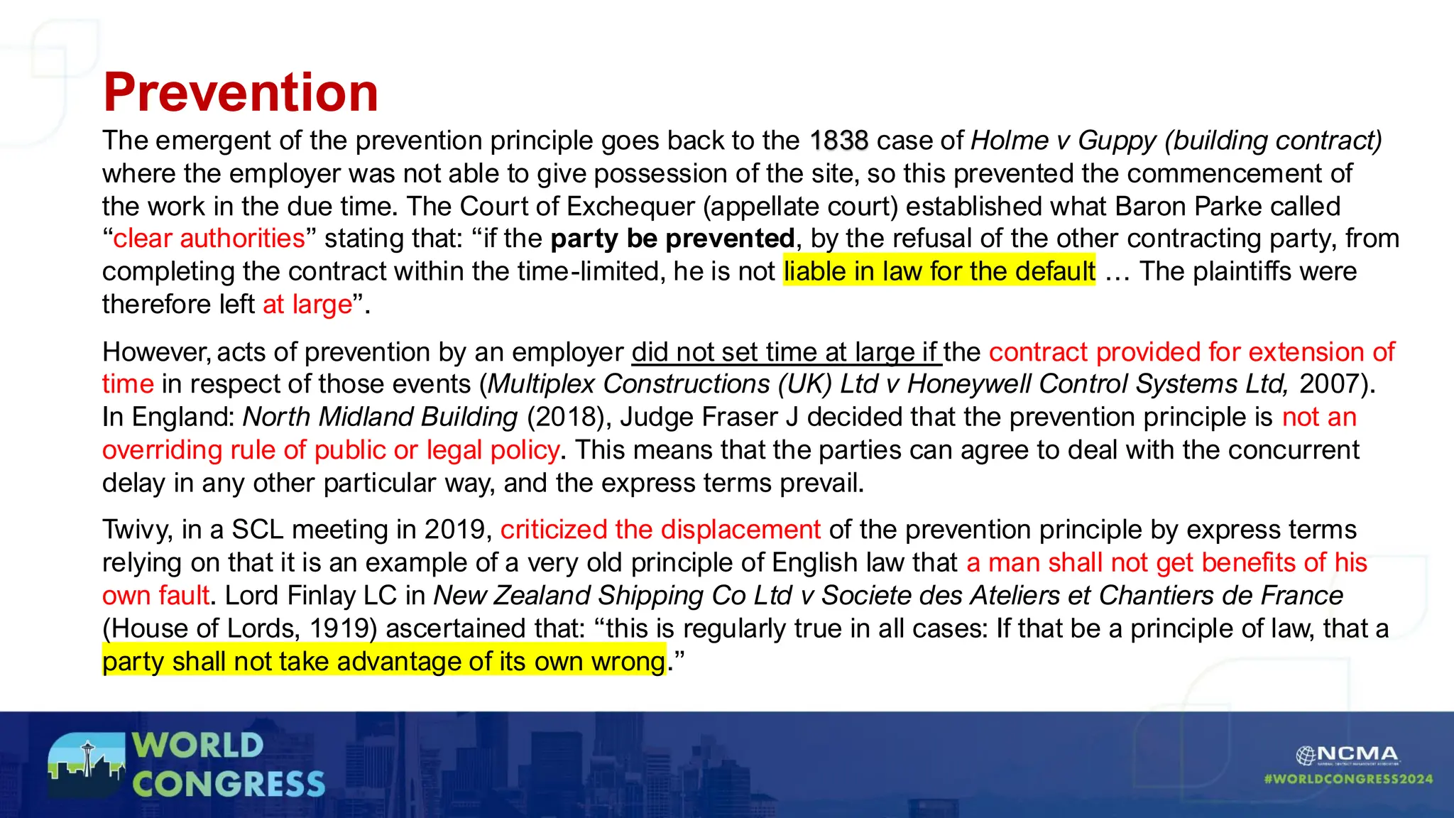 Prevention
The emergent of the prevention principle goes back to the 1838 case of Holme v Guppy (building contract)
where the employer was not able to give possession of the site, so this prevented the commencement of
the work in the due time. The Court of Exchequer (appellate court) established what Baron Parke called
“clear authorities” stating that: “if the party be prevented, by the refusal of the other contracting party, from
completing the contract within the time-limited, he is not liable in law for the default … The plaintiffs were
therefore left at large”.
However, acts of prevention by an employer did not set time at large if the contract provided for extension of
time in respect of those events (Multiplex Constructions (UK) Ltd v Honeywell Control Systems Ltd, 2007).
In England: North Midland Building (2018), Judge Fraser J decided that the prevention principle is not an
overriding rule of public or legal policy. This means that the parties can agree to deal with the concurrent
delay in any other particular way, and the express terms prevail.
Twivy, in a SCL meeting in 2019, criticized the displacement of the prevention principle by express terms
relying on that it is an example of a very old principle of English law that a man shall not get benefits of his
own fault. Lord Finlay LC in New Zealand Shipping Co Ltd v Societe des Ateliers et Chantiers de France
(House of Lords, 1919) ascertained that: “this is regularly true in all cases: If that be a principle of law, that a
party shall not take advantage of its own wrong.”
 