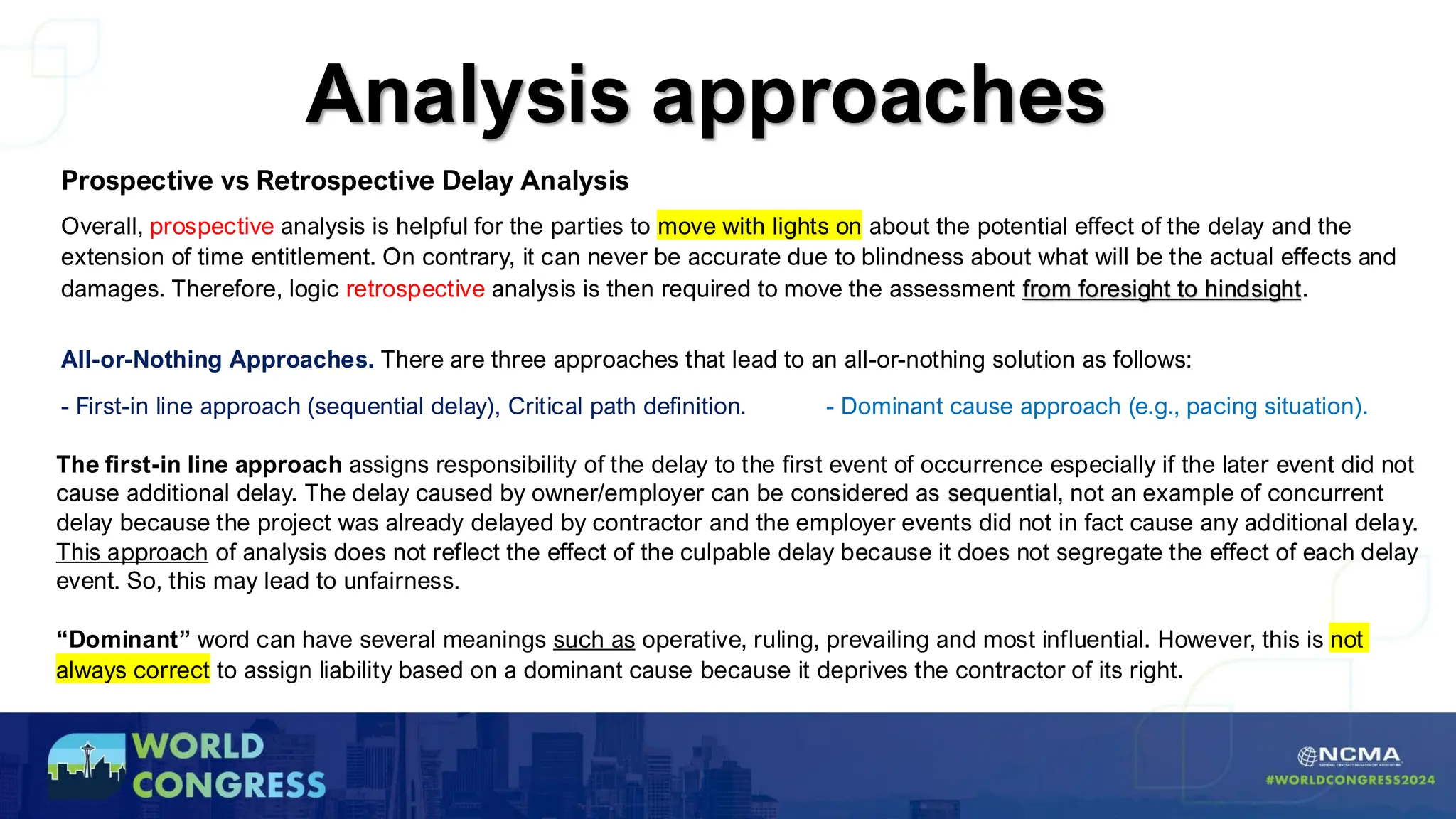 Analysis approaches
Prospective vs Retrospective Delay Analysis
Overall, prospective analysis is helpful for the parties to move with lights on about the potential effect of the delay and the
extension of time entitlement. On contrary, it can never be accurate due to blindness about what will be the actual effects and
damages. Therefore, logic retrospective analysis is then required to move the assessment from foresight to hindsight.
All-or-Nothing Approaches. There are three approaches that lead to an all-or-nothing solution as follows:
- First-in line approach (sequential delay), Critical path definition. - Dominant cause approach (e.g., pacing situation).
The first-in line approach assigns responsibility of the delay to the first event of occurrence especially if the later event did not
cause additional delay. The delay caused by owner/employer can be considered as sequential, not an example of concurrent
delay because the project was already delayed by contractor and the employer events did not in fact cause any additional delay.
This approach of analysis does not reflect the effect of the culpable delay because it does not segregate the effect of each delay
event. So, this may lead to unfairness.
“Dominant” word can have several meanings such as operative, ruling, prevailing and most influential. However, this is not
always correct to assign liability based on a dominant cause because it deprives the contractor of its right.
 