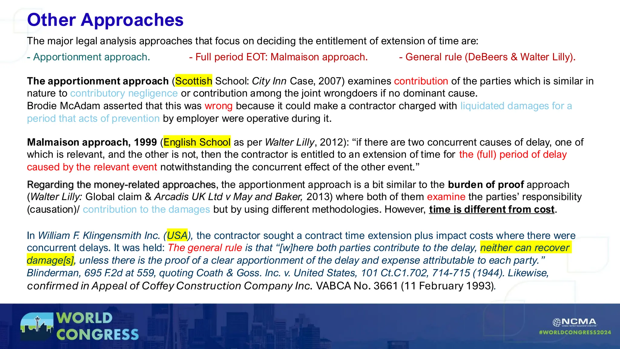 Other Approaches
The major legal analysis approaches that focus on deciding the entitlement of extension of time are:
- Apportionment approach. - Full period EOT: Malmaison approach. - General rule (DeBeers & Walter Lilly).
Regarding the money-related approaches, the apportionment approach is a bit similar to the burden of proof approach
(Walter Lilly: Global claim & Arcadis UK Ltd v May and Baker, 2013) where both of them examine the parties’ responsibility
(causation)/ contribution to the damages but by using different methodologies. However, time is different from cost.
Malmaison approach, 1999 (English School as per Walter Lilly, 2012): “if there are two concurrent causes of delay, one of
which is relevant, and the other is not, then the contractor is entitled to an extension of time for the (full) period of delay
caused by the relevant event notwithstanding the concurrent effect of the other event.”
The apportionment approach (Scottish School: City Inn Case, 2007) examines contribution of the parties which is similar in
nature to contributory negligence or contribution among the joint wrongdoers if no dominant cause.
Brodie McAdam asserted that this was wrong because it could make a contractor charged with liquidated damages for a
period that acts of prevention by employer were operative during it.
In William F. Klingensmith Inc. (USA), the contractor sought a contract time extension plus impact costs where there were
concurrent delays. It was held: The general rule is that “[w]here both parties contribute to the delay, neither can recover
damage[s], unless there is the proof of a clear apportionment of the delay and expense attributable to each party.”
Blinderman, 695 F.2d at 559, quoting Coath & Goss. Inc. v. United States, 101 Ct.C1.702, 714-715 (1944). Likewise,
confirmed in Appeal of Coffey Construction Company Inc. VABCA No. 3661 (11 February 1993).
 