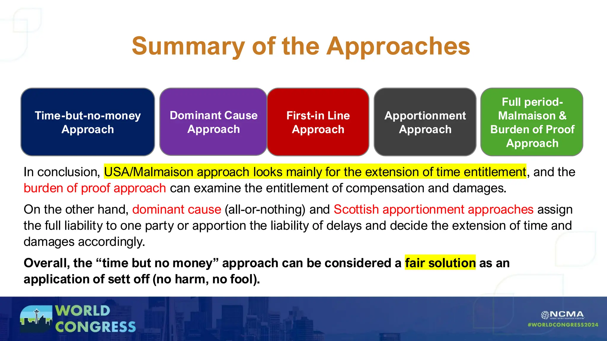 Summary of the Approaches
Dominant Cause
Approach
First-in Line
Approach
Apportionment
Approach
Time-but-no-money
Approach
Full period-
Malmaison &
Burden of Proof
Approach
In conclusion, USA/Malmaison approach looks mainly for the extension of time entitlement, and the
burden of proof approach can examine the entitlement of compensation and damages.
On the other hand, dominant cause (all-or-nothing) and Scottish apportionment approaches assign
the full liability to one party or apportion the liability of delays and decide the extension of time and
damages accordingly.
Overall, the “time but no money” approach can be considered a fair solution as an
application of sett off (no harm, no fool).
 