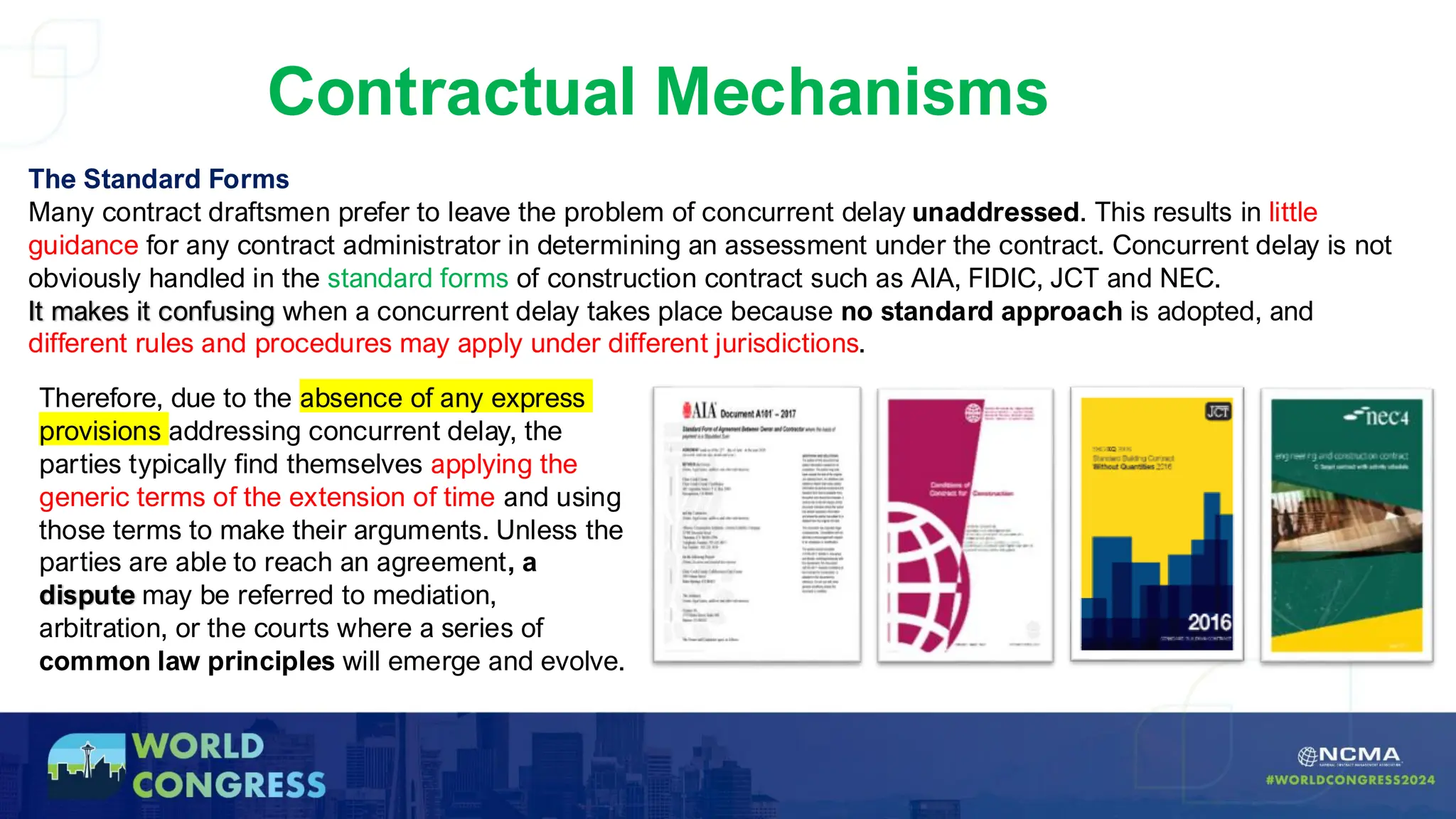Contractual Mechanisms
The Standard Forms
Many contract draftsmen prefer to leave the problem of concurrent delay unaddressed. This results in little
guidance for any contract administrator in determining an assessment under the contract. Concurrent delay is not
obviously handled in the standard forms of construction contract such as AIA, FIDIC, JCT and NEC.
It makes it confusing when a concurrent delay takes place because no standard approach is adopted, and
different rules and procedures may apply under different jurisdictions.
Therefore, due to the absence of any express
provisions addressing concurrent delay, the
parties typically find themselves applying the
generic terms of the extension of time and using
those terms to make their arguments. Unless the
parties are able to reach an agreement, a
dispute may be referred to mediation,
arbitration, or the courts where a series of
common law principles will emerge and evolve.
 