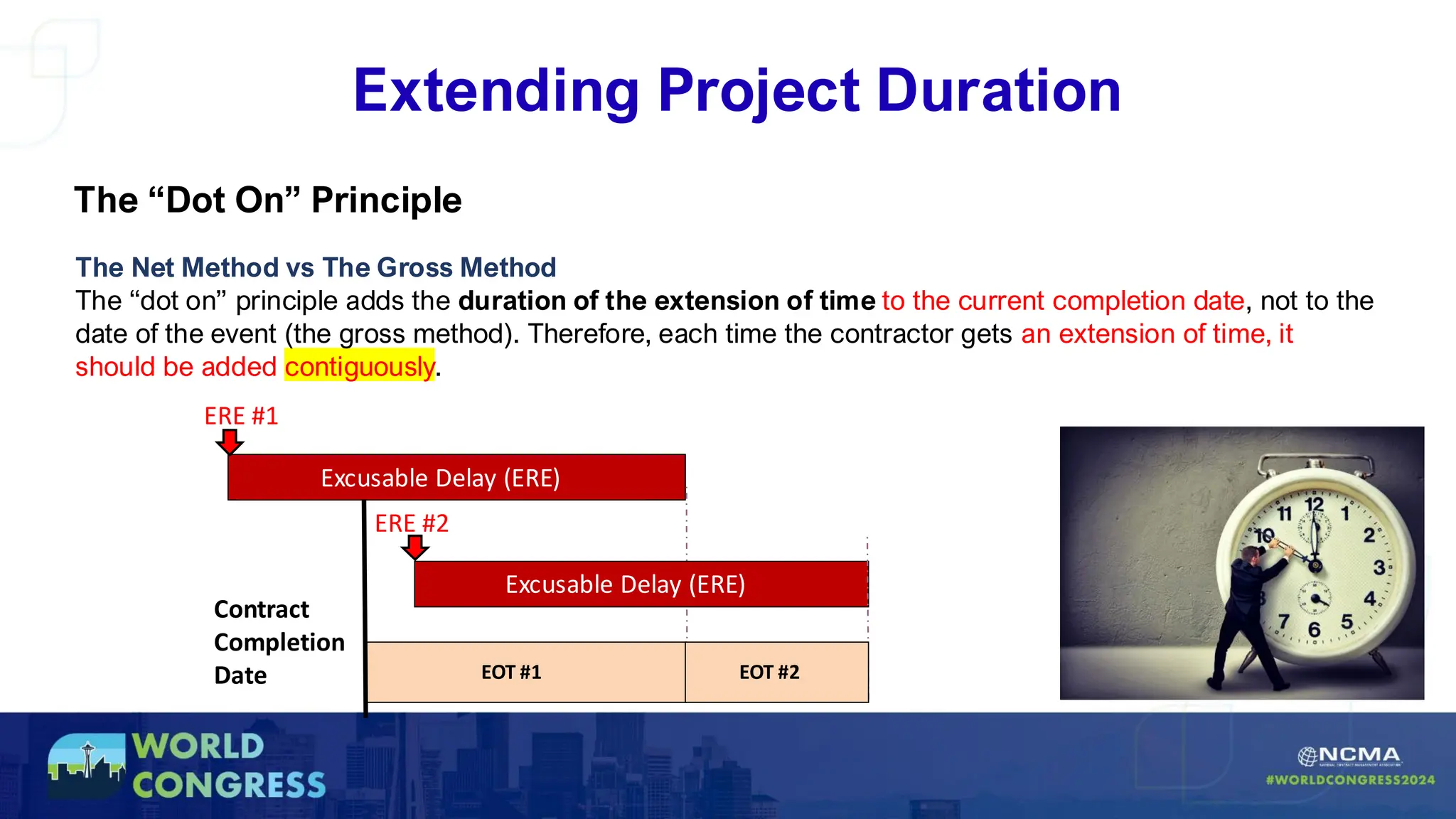 Extending Project Duration
The “Dot On” Principle
The Net Method vs The Gross Method
The “dot on” principle adds the duration of the extension of time to the current completion date, not to the
date of the event (the gross method). Therefore, each time the contractor gets an extension of time, it
should be added contiguously.
Excusable Delay (ERE)
ERE #1
EOT #1
Contract
Completion
Date
Excusable Delay (ERE)
ERE #2
EOT #2
 