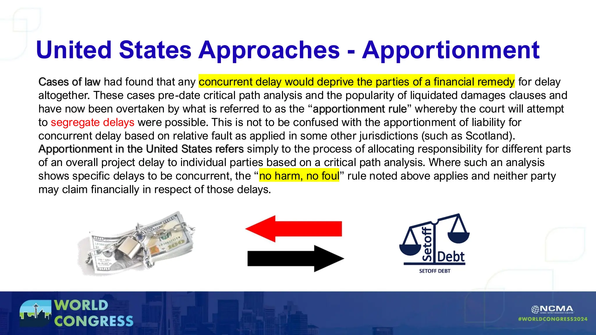 Cases of law had found that any concurrent delay would deprive the parties of a financial remedy for delay
altogether. These cases pre-date critical path analysis and the popularity of liquidated damages clauses and
have now been overtaken by what is referred to as the “apportionment rule” whereby the court will attempt
to segregate delays were possible. This is not to be confused with the apportionment of liability for
concurrent delay based on relative fault as applied in some other jurisdictions (such as Scotland).
Apportionment in the United States refers simply to the process of allocating responsibility for different parts
of an overall project delay to individual parties based on a critical path analysis. Where such an analysis
shows specific delays to be concurrent, the “no harm, no foul” rule noted above applies and neither party
may claim financially in respect of those delays.
United States Approaches - Apportionment
 