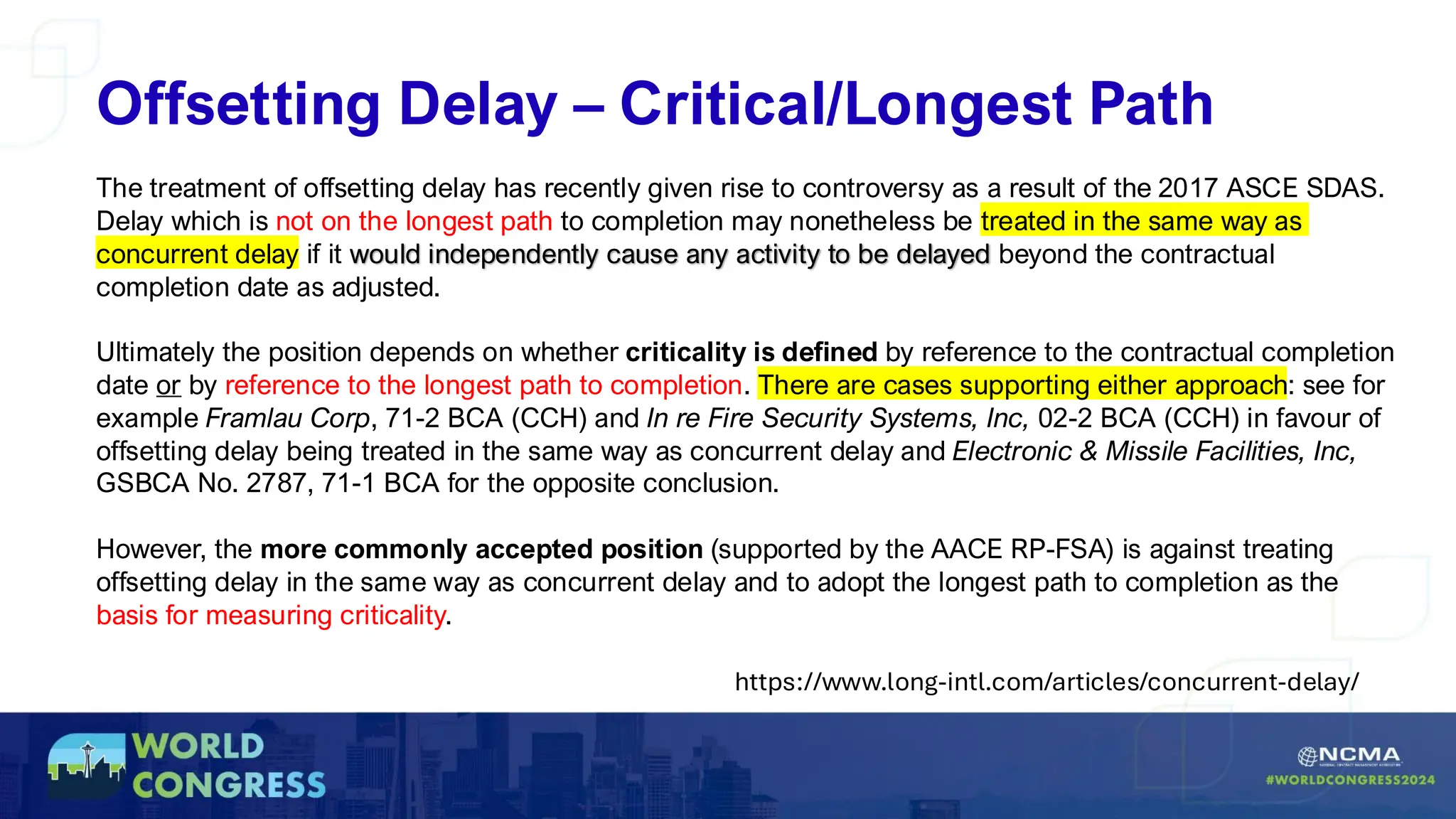 Offsetting Delay – Critical/Longest Path
The treatment of offsetting delay has recently given rise to controversy as a result of the 2017 ASCE SDAS.
Delay which is not on the longest path to completion may nonetheless be treated in the same way as
concurrent delay if it would independently cause any activity to be delayed beyond the contractual
completion date as adjusted.
Ultimately the position depends on whether criticality is defined by reference to the contractual completion
date or by reference to the longest path to completion. There are cases supporting either approach: see for
example Framlau Corp, 71-2 BCA (CCH) and In re Fire Security Systems, Inc, 02-2 BCA (CCH) in favour of
offsetting delay being treated in the same way as concurrent delay and Electronic & Missile Facilities, Inc,
GSBCA No. 2787, 71-1 BCA for the opposite conclusion.
However, the more commonly accepted position (supported by the AACE RP-FSA) is against treating
offsetting delay in the same way as concurrent delay and to adopt the longest path to completion as the
basis for measuring criticality.
https://www.long-intl.com/articles/concurrent-delay/
 