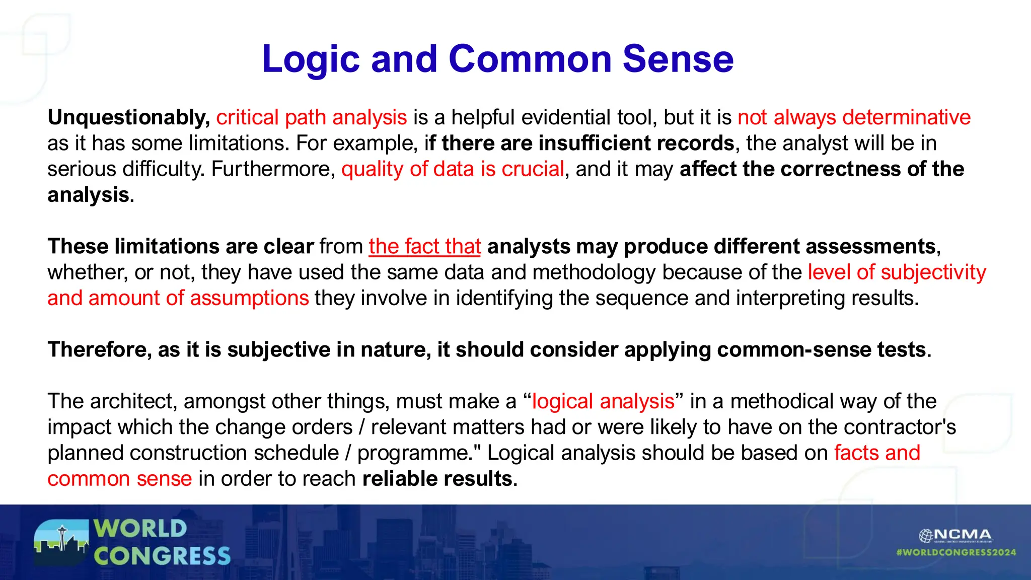 Logic and Common Sense
Unquestionably, critical path analysis is a helpful evidential tool, but it is not always determinative
as it has some limitations. For example, if there are insufficient records, the analyst will be in
serious difficulty. Furthermore, quality of data is crucial, and it may affect the correctness of the
analysis.
These limitations are clear from the fact that analysts may produce different assessments,
whether, or not, they have used the same data and methodology because of the level of subjectivity
and amount of assumptions they involve in identifying the sequence and interpreting results.
Therefore, as it is subjective in nature, it should consider applying common-sense tests.
The architect, amongst other things, must make a “logical analysis” in a methodical way of the
impact which the change orders / relevant matters had or were likely to have on the contractor's
planned construction schedule / programme." Logical analysis should be based on facts and
common sense in order to reach reliable results.
 
