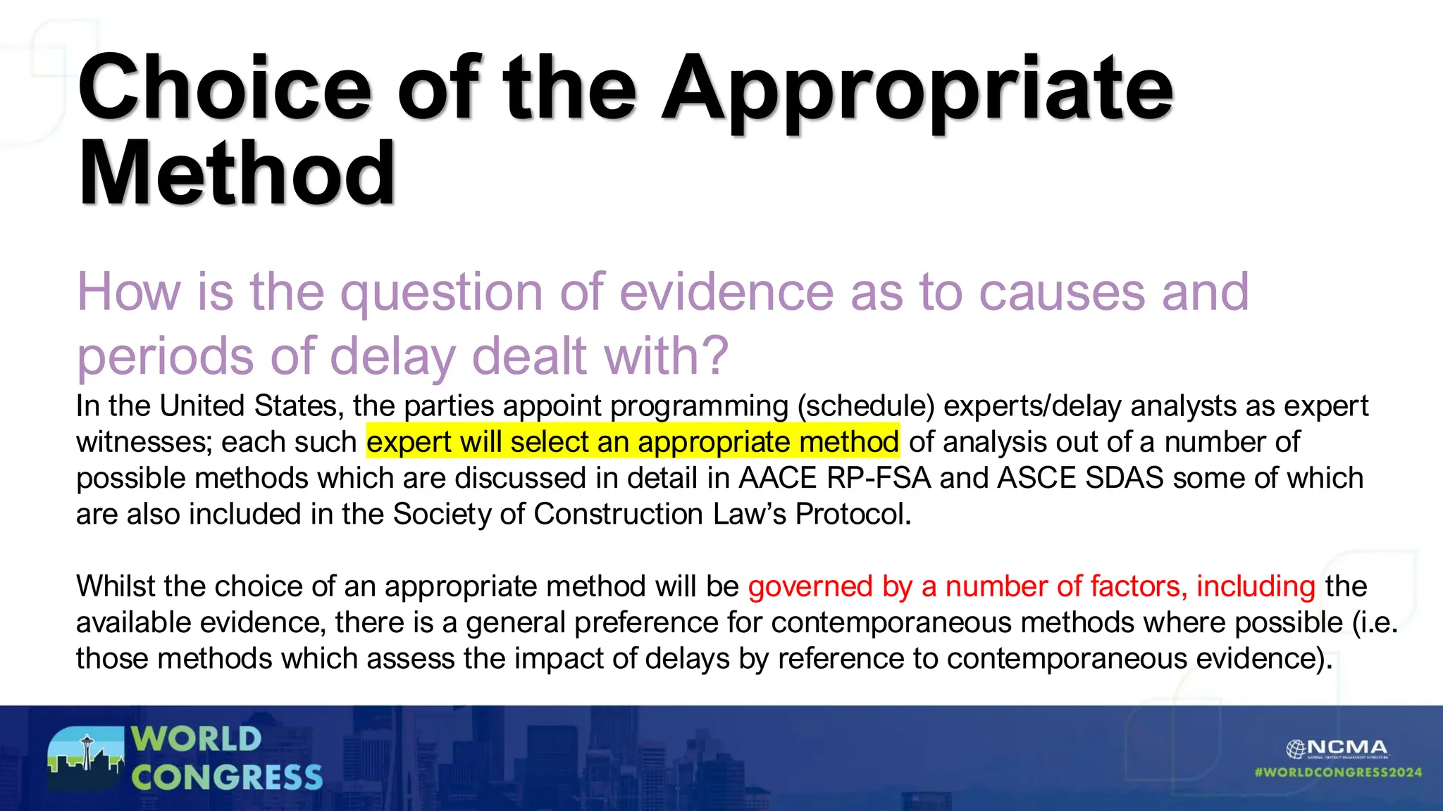 How is the question of evidence as to causes and
periods of delay dealt with?
In the United States, the parties appoint programming (schedule) experts/delay analysts as expert
witnesses; each such expert will select an appropriate method of analysis out of a number of
possible methods which are discussed in detail in AACE RP-FSA and ASCE SDAS some of which
are also included in the Society of Construction Law’s Protocol.
Whilst the choice of an appropriate method will be governed by a number of factors, including the
available evidence, there is a general preference for contemporaneous methods where possible (i.e.
those methods which assess the impact of delays by reference to contemporaneous evidence).
Choice of the Appropriate
Method
 