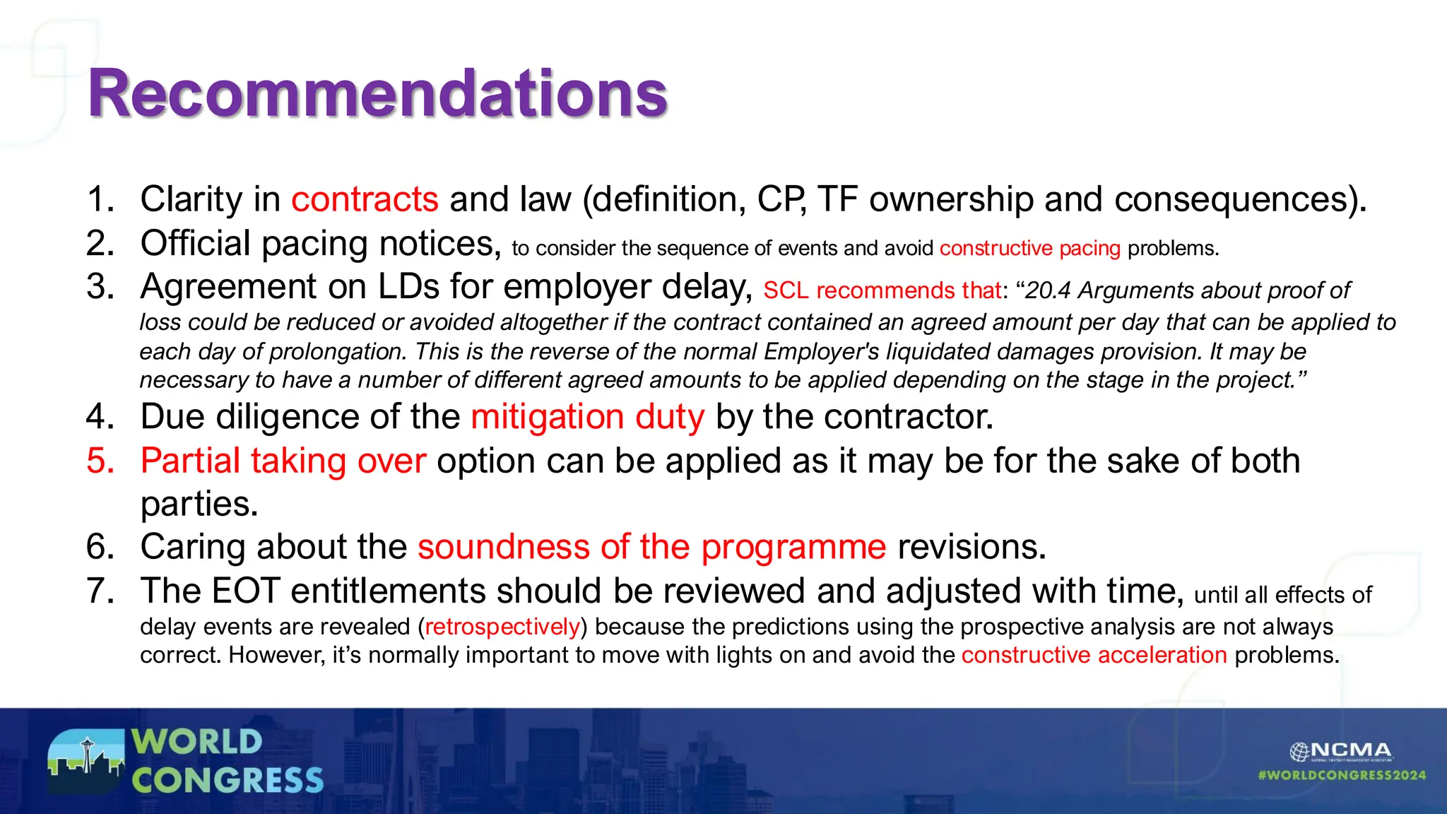 Recommendations
1. Clarity in contracts and law (definition, CP, TF ownership and consequences).
2. Official pacing notices, to consider the sequence of events and avoid constructive pacing problems.
3. Agreement on LDs for employer delay, SCL recommends that: “20.4 Arguments about proof of
loss could be reduced or avoided altogether if the contract contained an agreed amount per day that can be applied to
each day of prolongation. This is the reverse of the normal Employer's liquidated damages provision. It may be
necessary to have a number of different agreed amounts to be applied depending on the stage in the project.”
4. Due diligence of the mitigation duty by the contractor.
5. Partial taking over option can be applied as it may be for the sake of both
parties.
6. Caring about the soundness of the programme revisions.
7. The EOT entitlements should be reviewed and adjusted with time, until all effects of
delay events are revealed (retrospectively) because the predictions using the prospective analysis are not always
correct. However, it’s normally important to move with lights on and avoid the constructive acceleration problems.
 