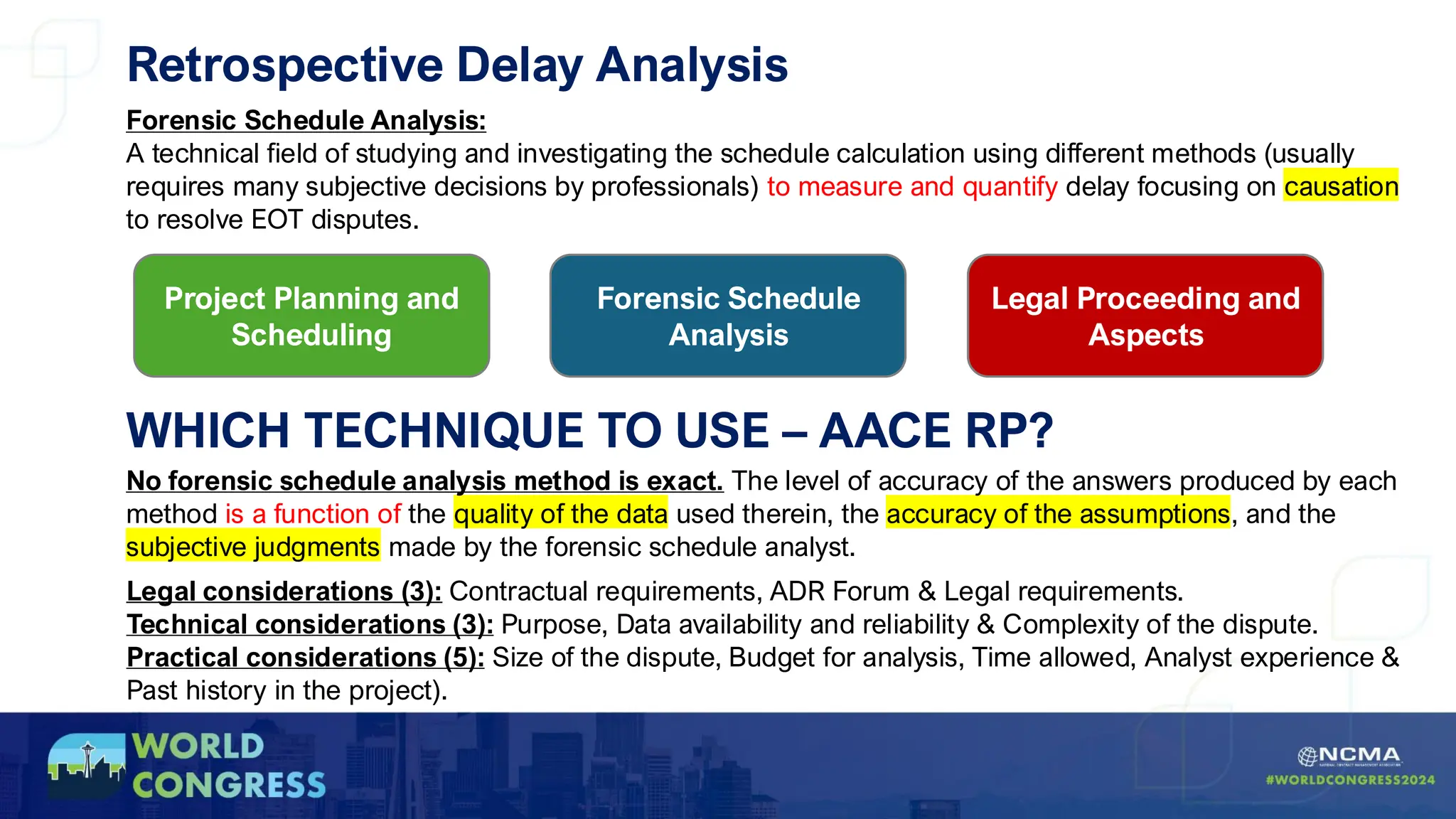 Retrospective Delay Analysis
Forensic Schedule Analysis:
A technical field of studying and investigating the schedule calculation using different methods (usually
requires many subjective decisions by professionals) to measure and quantify delay focusing on causation
to resolve EOT disputes.
Project Planning and
Scheduling
Forensic Schedule
Analysis
Legal Proceeding and
Aspects
No forensic schedule analysis method is exact. The level of accuracy of the answers produced by each
method is a function of the quality of the data used therein, the accuracy of the assumptions, and the
subjective judgments made by the forensic schedule analyst.
Legal considerations (3): Contractual requirements, ADR Forum & Legal requirements.
Technical considerations (3): Purpose, Data availability and reliability & Complexity of the dispute.
Practical considerations (5): Size of the dispute, Budget for analysis, Time allowed, Analyst experience &
Past history in the project).
WHICH TECHNIQUE TO USE – AACE RP?
 