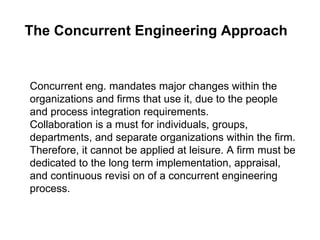 The Concurrent Engineering Approach   Concurrent eng. mandates major changes within the organizations and firms that use it, due to the people and process integration requirements.  Collaboration is a must for individuals, groups, departments, and separate organizations within the firm. Therefore, it cannot be applied at leisure. A firm must be dedicated to the long term implementation, appraisal, and continuous revisi on of a concurrent engineering process.  