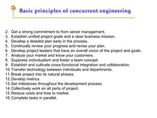 Get a strong commitment to from senior management.  Establish unified project goals and a clear business mission.  Develop a detailed plan early in the process.  Continually review your progress and revise your plan.  Develop project leaders that have an overall vision of the project and goals.  Analyze your market and know your customers.  Suppress individualism and foster a team concept.  Establish and cultivate cross-functional integration and collaboration.  Transfer technology between individuals and departments.  Break project into its natural phases.  Develop metrics.  Set milestones throughout the development process.  Collectively work on all parts of project.  Reduce costs and time to market.  Complete tasks in parallel.  