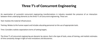 Three T’s of Concurrent Engineering
An examination of successful concurrent engineering transformations in industry revealed the presence of an interaction
between three underlying elements as the three T’s of concurrent engineering. These are:
Tool: Involves the material infrastructure.
Training: Relates to the human aspect and includes educating personnel on the use of appropriate tools.
Time: Considers realistic expectations terms of setting targets.
The three T’s of concurrent engineering are dynamic by nature, that is the type of tools, areas of training, and realistic estimates
of time constantly change in light of new innovations and discoveries.
 