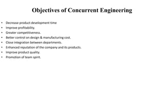 • Decrease product development time
• Improve profitability.
• Greater competitiveness.
• Better control on design & manufacturing cost.
• Close integration between departments.
• Enhanced reputation of the company and its products.
• Improve product quality.
• Promotion of team spirit.
Objectives of Concurrent Engineering
 