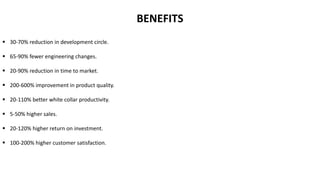  30-70% reduction in development circle.
 65-90% fewer engineering changes.
 20-90% reduction in time to market.
 200-600% improvement in product quality.
 20-110% better white collar productivity.
 5-50% higher sales.
 20-120% higher return on investment.
 100-200% higher customer satisfaction.
BENEFITS
 