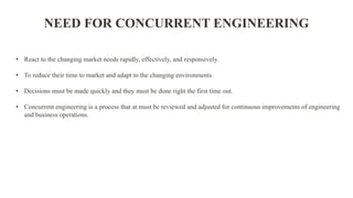 • React to the changing market needs rapidly, effectively, and responsively.
• To reduce their time to market and adapt to the changing environments.
• Decisions must be made quickly and they must be done right the first time out.
• Concurrent engineering is a process that at must be reviewed and adjusted for continuous improvements of engineering
and business operations.
NEED FOR CONCURRENT ENGINEERING
 