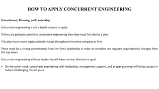 HOW TO APPLY CONCURRENT ENGINEERING
Commitment, Planning, and Leadership
Concurrent engineering is not a trivial process to apply.
If firms are going to commit to concurrent engineering then they must first devise a plan.
This plan must create organizational change throughout the entire company or firm.
There must be a strong commitment from the firm's leadership in order to mandate the required organizational changes from
the top down.
Concurrent engineering without leadership will have no clear direction or goal.
• On the other hand, concurrent engineering with leadership, management support, and proper planning will bring success in
today's challenging market place.
 