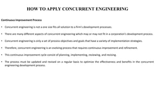 HOW TO APPLY CONCURRENT ENGINEERING
Continuous Improvement Process
• Concurrent engineering is not a one size fits all solution to a firm's development processes.
• There are many different aspects of concurrent engineering which may or may not fit in a corporation's development process.
• Concurrent engineering is only a set of process objectives and goals that have a variety of implementation strategies.
• Therefore, concurrent engineering is an evolving process that requires continuous improvement and refinement.
• This continuous improvement cycle consist of planning, implementing, reviewing, and revising.
• The process must be updated and revised on a regular basis to optimize the effectiveness and benefits in the concurrent
engineering development process.
 