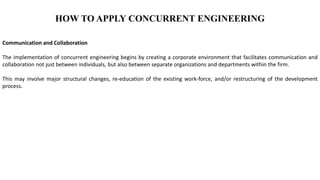 HOW TO APPLY CONCURRENT ENGINEERING
Communication and Collaboration
The implementation of concurrent engineering begins by creating a corporate environment that facilitates communication and
collaboration not just between individuals, but also between separate organizations and departments within the firm.
This may involve major structural changes, re-education of the existing work-force, and/or restructuring of the development
process.
 