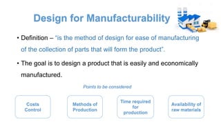 Design for Manufacturability
• Definition – “is the method of design for ease of manufacturing
of the collection of parts that will form the product”.
• The goal is to design a product that is easily and economically
manufactured.
Points to be considered
Costs
Control
Methods of
Production
Time required
for
production
Availability of
raw materials
 