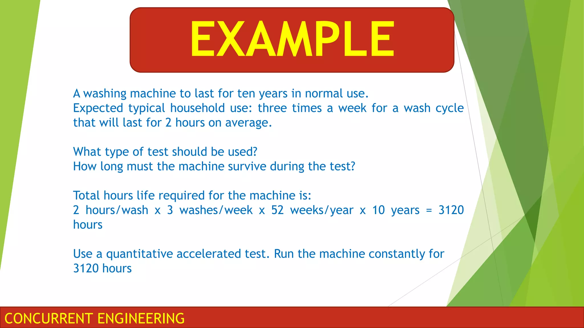 CONCURRENT ENGINEERING
EXAMPLE
A washing machine to last for ten years in normal use.
Expected typical household use: three times a week for a wash cycle
that will last for 2 hours on average.
What type of test should be used?
How long must the machine survive during the test?
Total hours life required for the machine is:
2 hours/wash x 3 washes/week x 52 weeks/year x 10 years = 3120
hours
Use a quantitative accelerated test. Run the machine constantly for
3120 hours
 