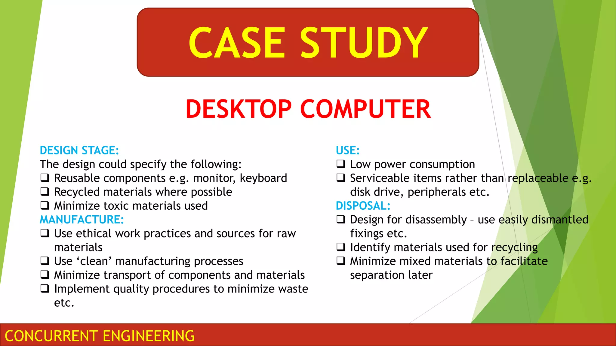 CONCURRENT ENGINEERING
CASE STUDY
DESIGN STAGE:
The design could specify the following:
 Reusable components e.g. monitor, keyboard
 Recycled materials where possible
 Minimize toxic materials used
MANUFACTURE:
 Use ethical work practices and sources for raw
materials
 Use ‘clean’ manufacturing processes
 Minimize transport of components and materials
 Implement quality procedures to minimize waste
etc.
USE:
 Low power consumption
 Serviceable items rather than replaceable e.g.
disk drive, peripherals etc.
DISPOSAL:
 Design for disassembly – use easily dismantled
fixings etc.
 Identify materials used for recycling
 Minimize mixed materials to facilitate
separation later
DESKTOP COMPUTER
 