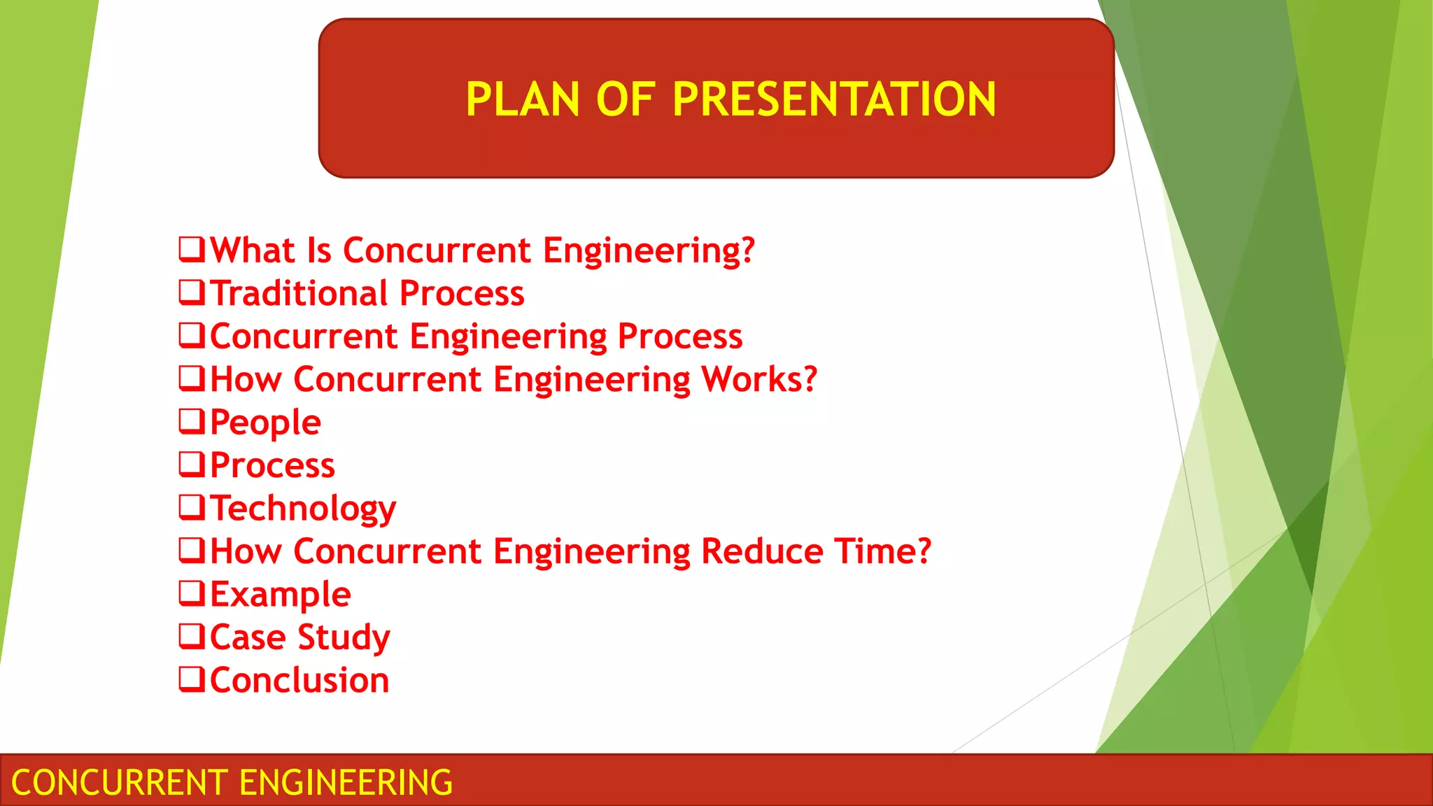 PLAN OF PRESENTATION
CONCURRENT ENGINEERING
What Is Concurrent Engineering?
Traditional Process
Concurrent Engineering Process
How Concurrent Engineering Works?
People
Process
Technology
How Concurrent Engineering Reduce Time?
Example
Case Study
Conclusion
 