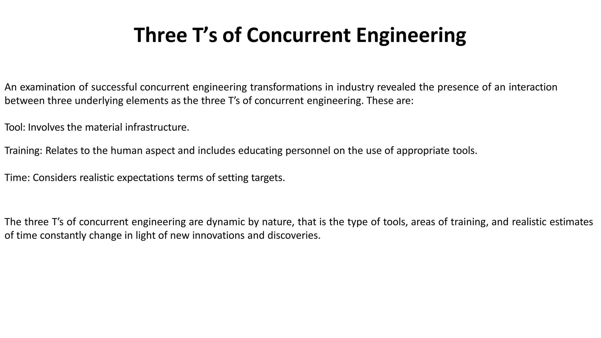 Three T’s of Concurrent Engineering
An examination of successful concurrent engineering transformations in industry revealed the presence of an interaction
between three underlying elements as the three T’s of concurrent engineering. These are:
Tool: Involves the material infrastructure.
Training: Relates to the human aspect and includes educating personnel on the use of appropriate tools.
Time: Considers realistic expectations terms of setting targets.
The three T’s of concurrent engineering are dynamic by nature, that is the type of tools, areas of training, and realistic estimates
of time constantly change in light of new innovations and discoveries.
 