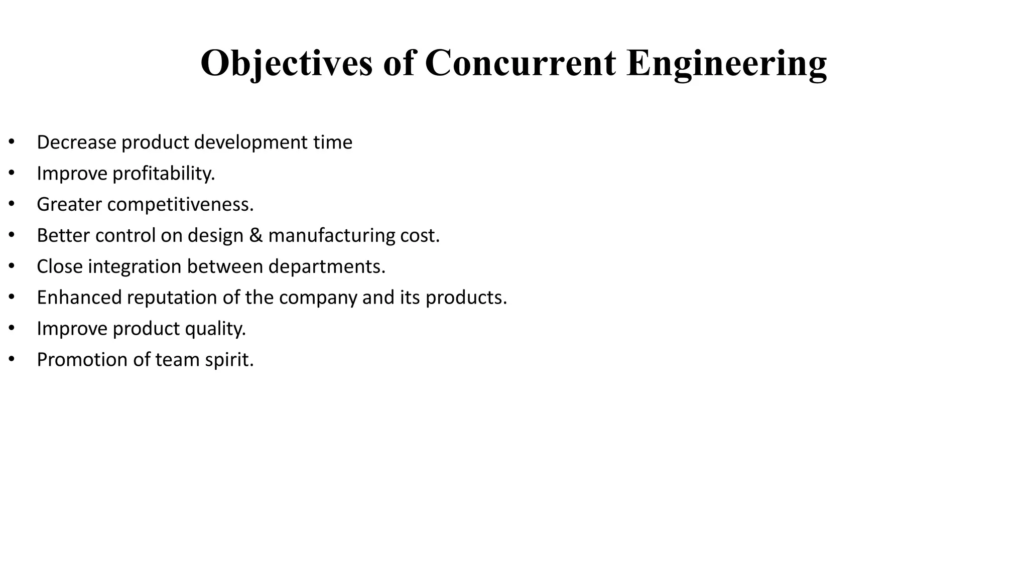 • Decrease product development time
• Improve profitability.
• Greater competitiveness.
• Better control on design & manufacturing cost.
• Close integration between departments.
• Enhanced reputation of the company and its products.
• Improve product quality.
• Promotion of team spirit.
Objectives of Concurrent Engineering
 