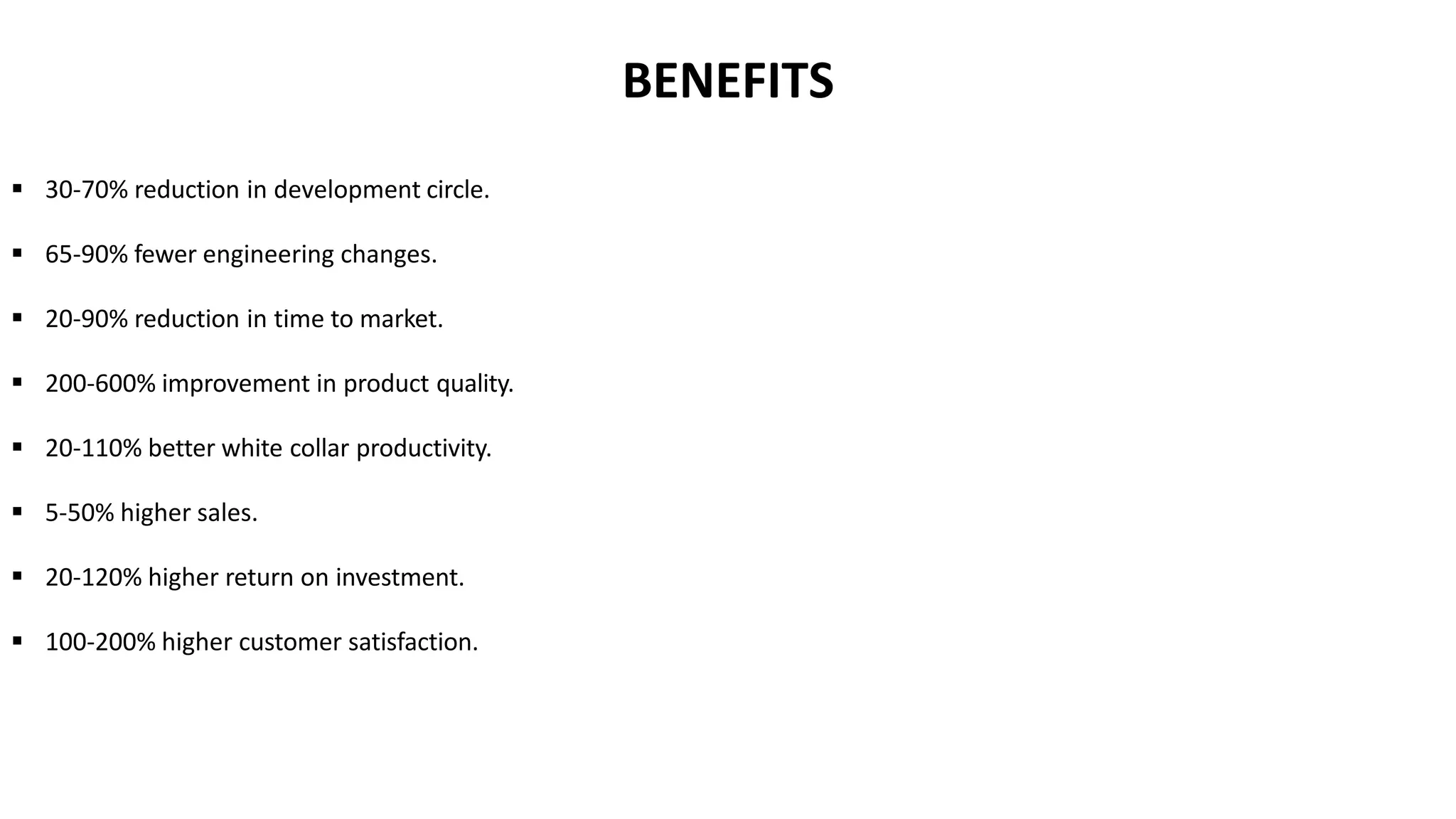  30-70% reduction in development circle.
 65-90% fewer engineering changes.
 20-90% reduction in time to market.
 200-600% improvement in product quality.
 20-110% better white collar productivity.
 5-50% higher sales.
 20-120% higher return on investment.
 100-200% higher customer satisfaction.
BENEFITS
 