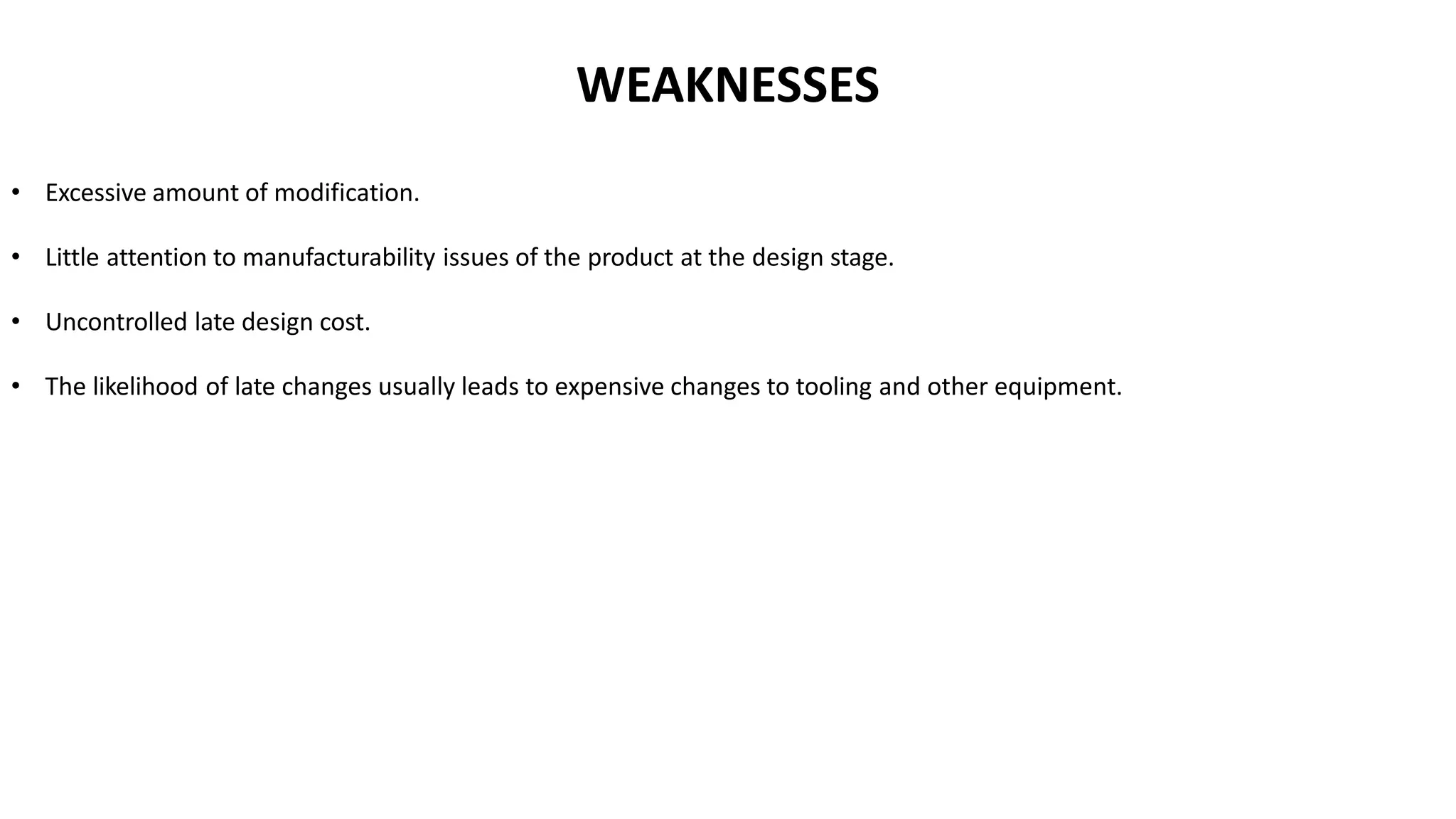 • Excessive amount of modification.
• Little attention to manufacturability issues of the product at the design stage.
• Uncontrolled late design cost.
• The likelihood of late changes usually leads to expensive changes to tooling and other equipment.
WEAKNESSES
 