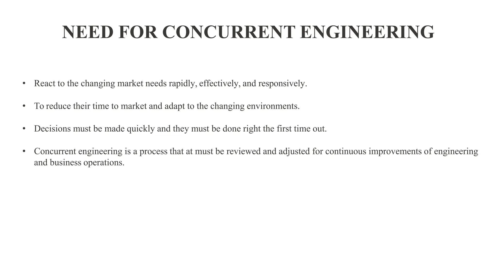 • React to the changing market needs rapidly, effectively, and responsively.
• To reduce their time to market and adapt to the changing environments.
• Decisions must be made quickly and they must be done right the first time out.
• Concurrent engineering is a process that at must be reviewed and adjusted for continuous improvements of engineering
and business operations.
NEED FOR CONCURRENT ENGINEERING
 