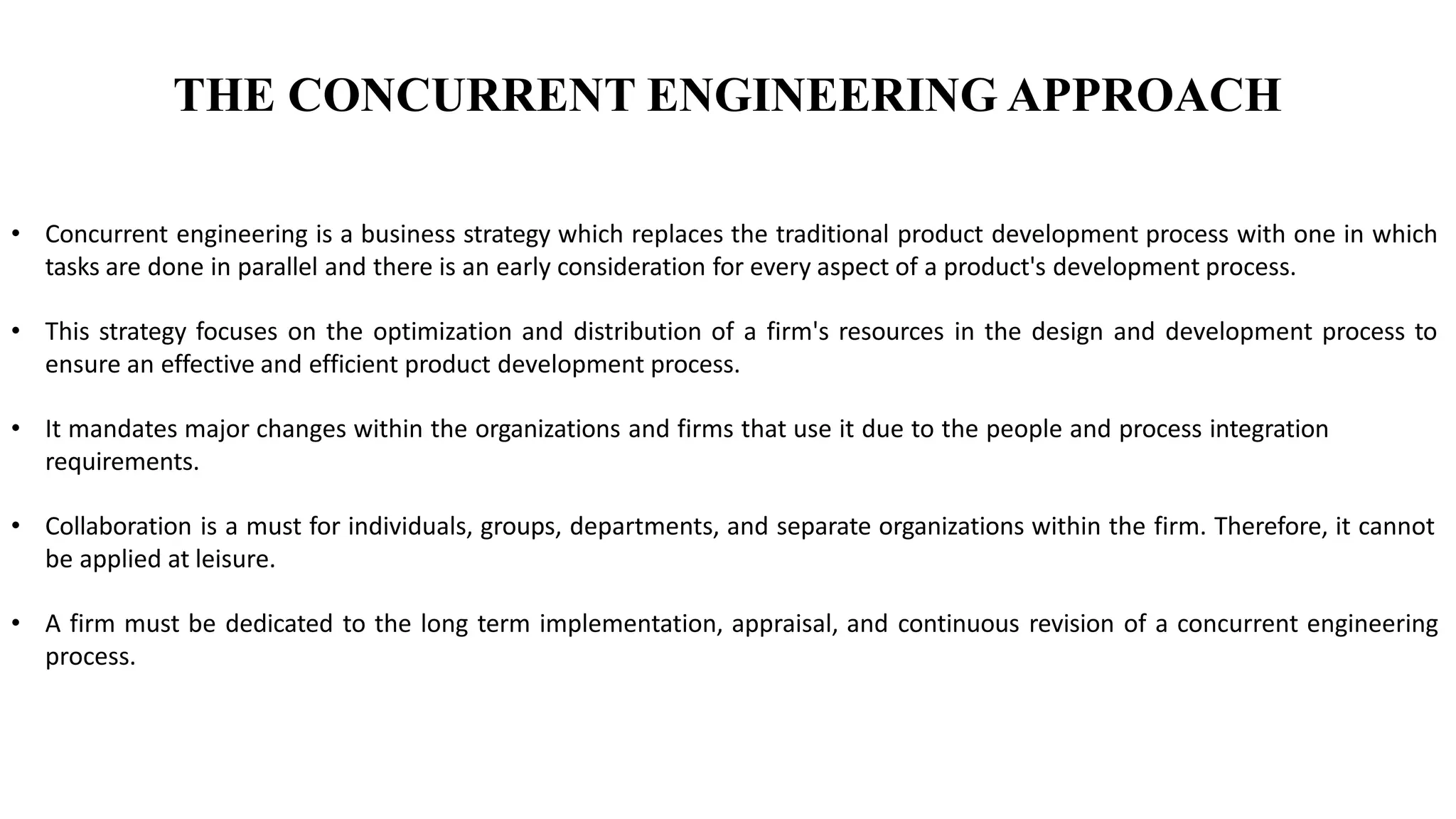 THE CONCURRENT ENGINEERING APPROACH
• Concurrent engineering is a business strategy which replaces the traditional product development process with one in which
tasks are done in parallel and there is an early consideration for every aspect of a product's development process.
• This strategy focuses on the optimization and distribution of a firm's resources in the design and development process to
ensure an effective and efficient product development process.
• It mandates major changes within the organizations and firms that use it due to the people and process integration
requirements.
• Collaboration is a must for individuals, groups, departments, and separate organizations within the firm. Therefore, it cannot
be applied at leisure.
• A firm must be dedicated to the long term implementation, appraisal, and continuous revision of a concurrent engineering
process.
 