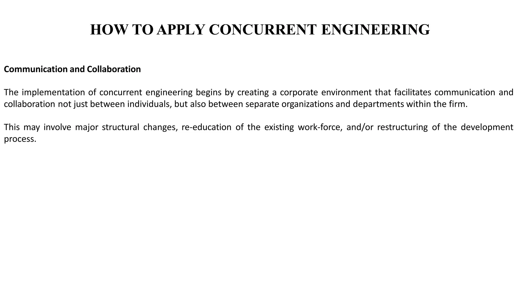 HOW TO APPLY CONCURRENT ENGINEERING
Communication and Collaboration
The implementation of concurrent engineering begins by creating a corporate environment that facilitates communication and
collaboration not just between individuals, but also between separate organizations and departments within the firm.
This may involve major structural changes, re-education of the existing work-force, and/or restructuring of the development
process.
 