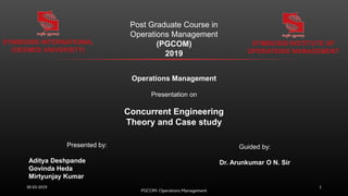 Operations Management
Presentation on
Concurrent Engineering
Theory and Case study
Post Graduate Course in
Operations Management
(PGCOM)
2019
SYMBIOSIS INTERNATIONAL
(DEEMED UNIVERSITY)
SYMBIOSIS INSTITUTE OF
OPERATIONS MANAGEMENT
Presented by:
Aditya Deshpande
Govinda Heda
Mirtyunjay Kumar
Guided by:
Dr. Arunkumar O N. Sir
130-03-2019
 