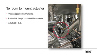 No room to mount actuator
• Process specified instruments
• Automation design purchased instruments
• Installed by G.C.
 