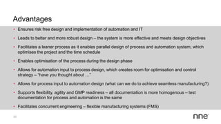 Advantages
20
• Ensures risk free design and implementation of automation and IT
• Leads to better and more robust design – the system is more effective and meets design objectives
• Facilitates a leaner process as it enables parallel design of process and automation system, which
optimises the project and the time schedule
• Enables optimisation of the process during the design phase
• Allows for automation input to process design, which creates room for optimisation and control
strategy – “have you thought about …”
• Allows for process input to automation design (what can we do to achieve seamless manufacturing?)
• Supports flexibility, agility and GMP readiness – all documentation is more homogenous – test
documentation for process and automation is the same
• Facilitates concurrent engineering – flexible manufacturing systems (FMS)
 