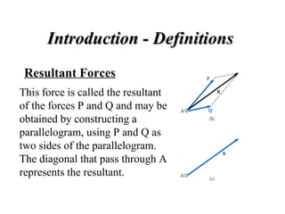 Introduction - Definitions   Resultant Forces This force is called the resultant of the forces P and Q and may be obtained by constructing a parallelogram, using P and Q as two sides of the parallelogram.  The diagonal that pass through A represents the resultant.  