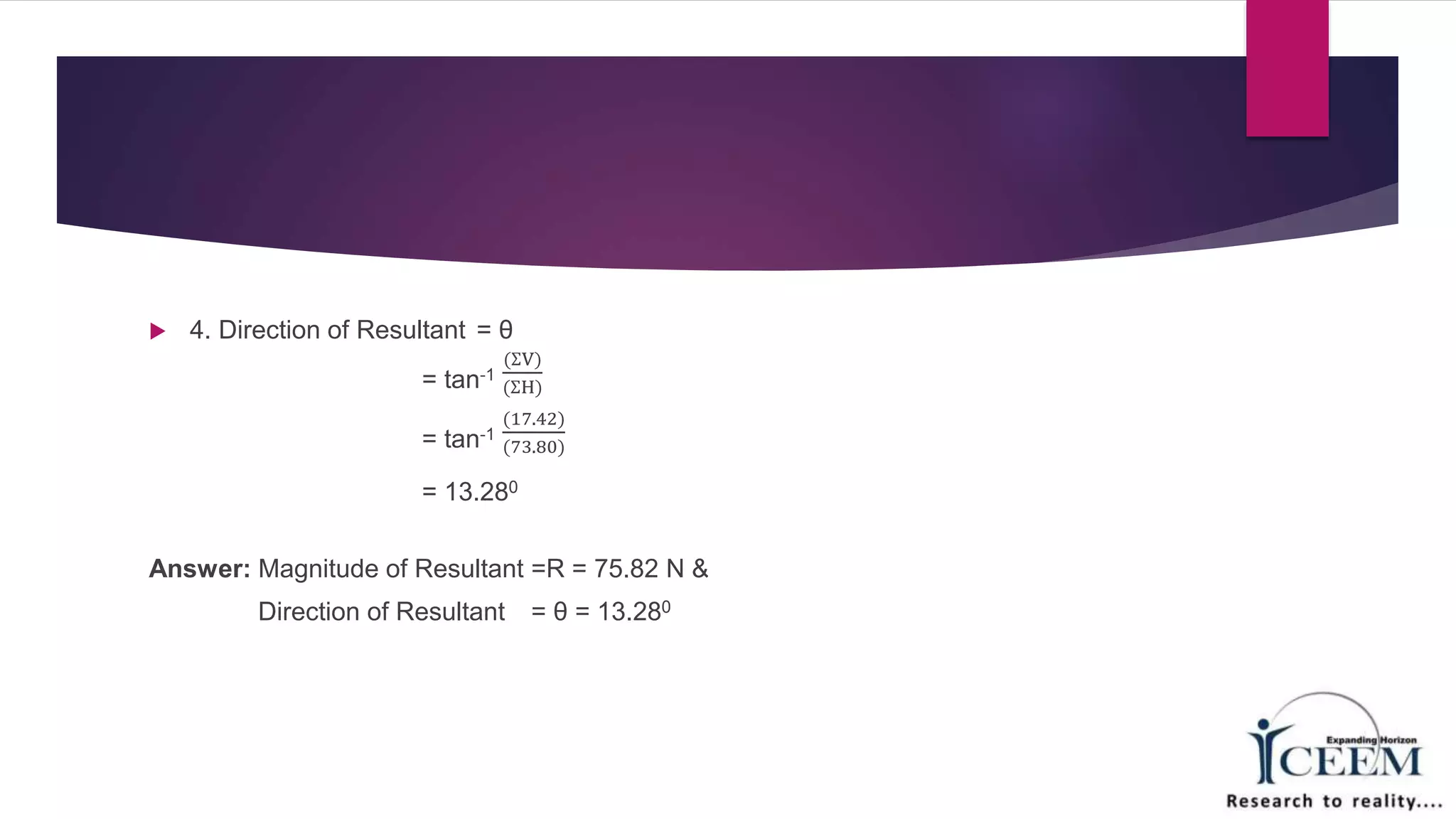  4. Direction of Resultant = θ
= tan-1
(ƩV)
(ƩH)
= tan-1
(17.42)
(73.80)
= 13.280
Answer: Magnitude of Resultant =R = 75.82 N &
Direction of Resultant = θ = 13.280
 