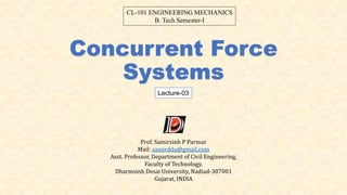 Concurrent Force
Systems
Lecture-03
CL-101 ENGINEERING MECHANICS
B. Tech Semester-I
Prof. Samirsinh P Parmar
Mail: samirddu@gmail.com
Asst. Professor, Department of Civil Engineering,
Faculty of Technology,
Dharmsinh Desai University, Nadiad-387001
Gujarat, INDIA
 