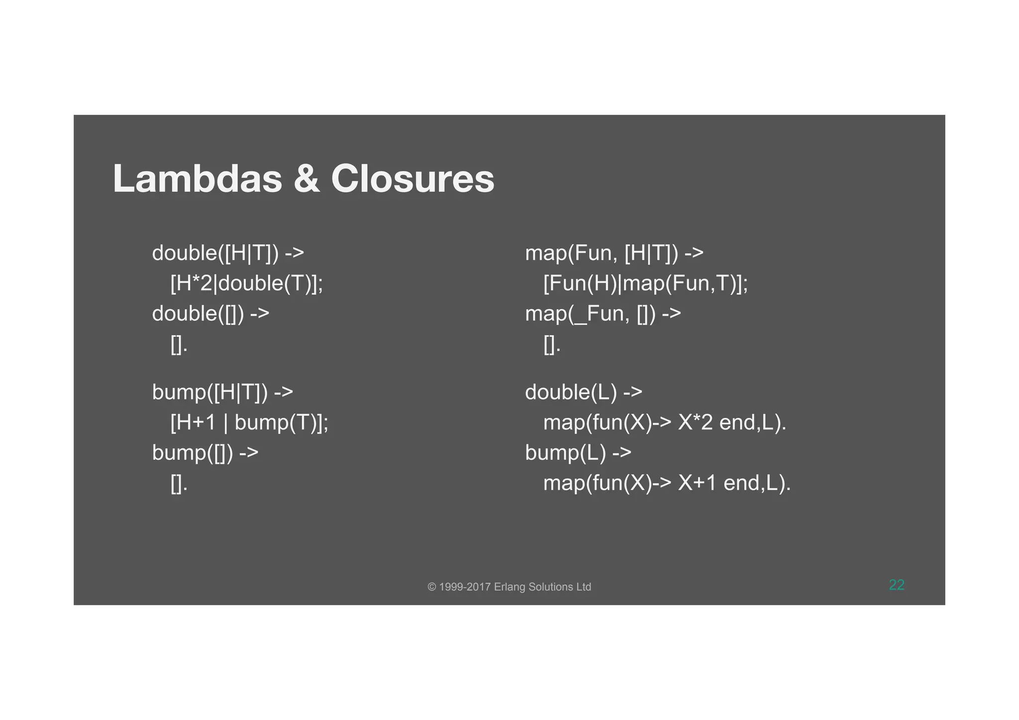 © 1999-2017 Erlang Solutions Ltd 22
Lambdas & Closures
double([H|T]) ->
[H*2|double(T)];
double([]) ->
[].
bump([H|T]) ->
[H+1 | bump(T)];
bump([]) ->
[].
map(Fun, [H|T]) ->
[Fun(H)|map(Fun,T)];
map(_Fun, []) ->
[].
double(L) ->
map(fun(X)-> X*2 end,L).
bump(L) ->
map(fun(X)-> X+1 end,L).
 