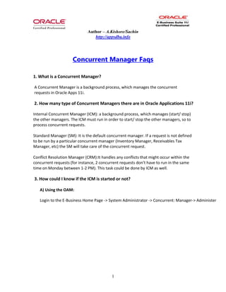 Author – A.Kishore/Sachin
http://appsdba.info
1
Concurrent Manager Faqs
1. What is a Concurrent Manager?
A Concurrent Manager is a background process, which manages the concurrent
requests in Oracle Apps 11i.
2. How many type of Concurrent Managers there are in Oracle Applications 11i?
Internal Concurrent Manager (ICM): a background process, which manages (start/ stop)
the other managers. The ICM must run in order to start/ stop the other managers, so to
process concurrent requests.
Standard Manager (SM): It is the default concurrent manager. If a request is not defined
to be run by a particular concurrent manager (Inventory Manager, Receivables Tax
Manager, etc) the SM will take care of the concurrent request.
Conflict Resolution Manager (CRM):It handles any conflicts that might occur within the
concurrent requests (for instance, 2 concurrent requests don't have to run in the same
time on Monday between 1-2 PM). This task could be done by ICM as well.
3. How could I know if the ICM is started or not?
A) Using the OAM:
Login to the E-Business Home Page -> System Administrator -> Concurrent: Manager-> Administer
 