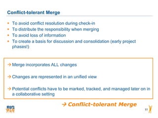 Conflict-tolerant Merge

   To avoid conflict resolution during check-in
   To distribute the responsibility when merging
   To avoid loss of information
   To create a basis for discussion and consolidation (early project
    phases!)



 Merge incorporates ALL changes

 Changes are represented in an unified view

 Potential conflicts have to be marked, tracked, and managed later on in
  a collaborative setting

                              Conflict-tolerant Merge
                                                                        11
 