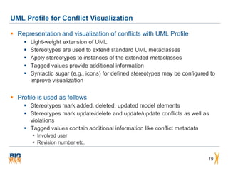 UML Profile for Conflict Visualization

 Representation and visualization of conflicts with UML Profile
       Light-weight extension of UML
       Stereotypes are used to extend standard UML metaclasses
       Apply stereotypes to instances of the extended metaclasses
       Tagged values provide additional information
       Syntactic sugar (e.g., icons) for defined stereotypes may be configured to
        improve visualization


 Profile is used as follows
     Stereotypes mark added, deleted, updated model elements
     Stereotypes mark update/delete and update/update conflicts as well as
      violations
     Tagged values contain additional information like conflict metadata
         Involved user
         Revision number etc.


                                                                               19
 