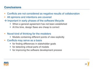 Conclusions

 Conflicts are not considered as negative results of collaboration
 All opinions and intentions are covered
 Important in early phases of the software lifecycle
     When a general agreement has not been established
     At this time, design flaws are cheap to correct

 Novel kind of thinking for the modelers
     Models containing different points of view explicitly
 Conflicts may serve as a basis
     for finding differences in stakeholder goals
     for detecting critical parts of models
     for improving the software development process




                                                                      22
 
