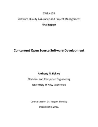 SWE 4103 
Software Quality Assurance and Project Management 
Final Report 
 
 
 
Concurrent Open Source Software Development 
 
 
 
Anthony N. Ilukwe 
Electrical and Computer Engineering 
University of New Brunswick 
 
 
Course Leader: Dr. Yevgen Biletskiy 
December 8, 2009.
 