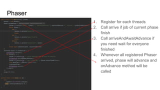 Phaser
1. Register for each threads
2. Call arrive if job of current phase
finish
3. Call arriveAndAwaitAdvance if
you need wait for everyone
finished
4. Whenever all registered Phaser
arrived, phase will advance and
onAdvance method will be
called
 