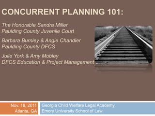 CONCURRENT PLANNING 101:
The Honorable Sandra Miller
Paulding County Juvenile Court
Barbara Burnley & Angie Chandler
Paulding County DFCS
Julie York & Amy Mobley
DFCS Education & Project Management Unit
Georgia Child Welfare Legal Academy
Emory University School of Law
Nov. 18, 2011
Atlanta, GA
 