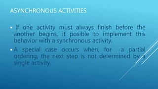 ASYNCHRONOUS ACTIVITIES
 If one activity must always finish before the
another begins, it posible to implement this
behavior with a synchronous activity.
 A special case occurs when, for a partial
ordering, the next step is not determined by a
single activity.
 