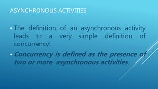 ASYNCHRONOUS ACTIVITIES
 The definition of an asynchronous activity
leads to a very simple definition of
concurrency:
 Concurrency is defined as the presence of
two or more asynchronous activities.
 