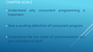 CHAPTER GOALS
 Understand why concurrent programming is
important.
 Give a working definition of concurrent program.
 Understand the two types of synchronization and
give examples of each.
 
